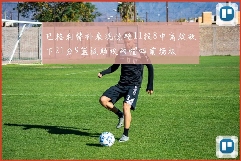 巴格利替补表现惊艳11投8中高效砍下21分9篮板助攻两帽四前场板