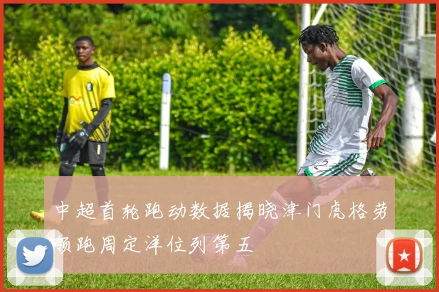 中超首轮跑动数据揭晓津门虎格劳领跑周定洋位列第五