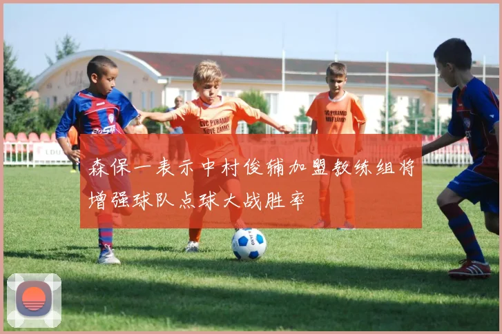 森保一表示中村俊辅加盟教练组将增强球队点球大战胜率
