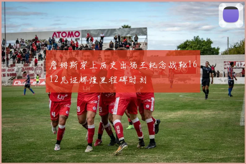 詹姆斯穿上历史出场王纪念战靴1612见证辉煌里程碑时刻
