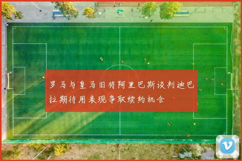 罗马与皇马旧将阿里巴斯谈判迪巴拉期待用表现争取续约机会