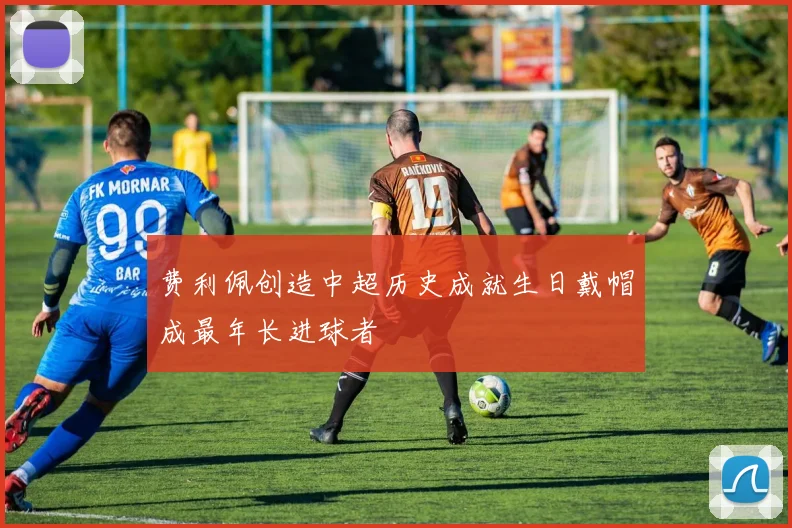 费利佩创造中超历史成就生日戴帽成最年长进球者