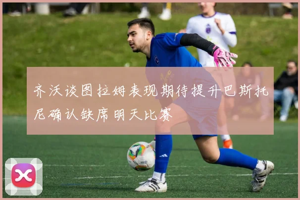 齐沃谈图拉姆表现期待提升巴斯托尼确认缺席明天比赛